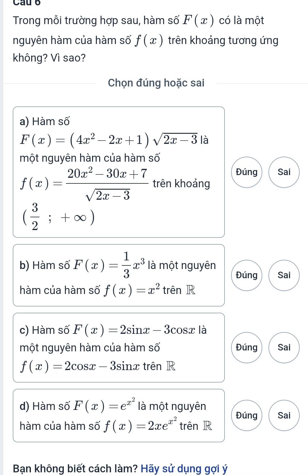 Cau 6
Trong mỗi trường hợp sau, hàm số F(x) có là một
nguyên hàm của hàm số f(x) trên khoảng tương ứng
không? Vì sao?
Chọn đúng hoặc sai
a) Hàm số
F(x)=(4x^2-2x+1)sqrt(2x-3) là
một nguyên hàm của hàm số
Đúng Sai
f(x)= (20x^2-30x+7)/sqrt(2x-3)  trên khoảng
( 3/2 ;+∈fty )
b) Hàm số F(x)= 1/3 x^3 là một nguyên
Đúng Sai
hàm của hàm số f(x)=x^2 trên R
c) Hàm số F(x)=2sin x-3 C( bsx là
một nguyên hàm của hàm số Đúng Sai
f(x)=2cos x-3sin x trên R
d) Hàm số F(x)=e^(x^2) là một nguyên
Đúng Sai
hàm của hàm số f(x)=2xe^(x^2) trên R
Bạn không biết cách làm? Hãy sử dụng gợi ý