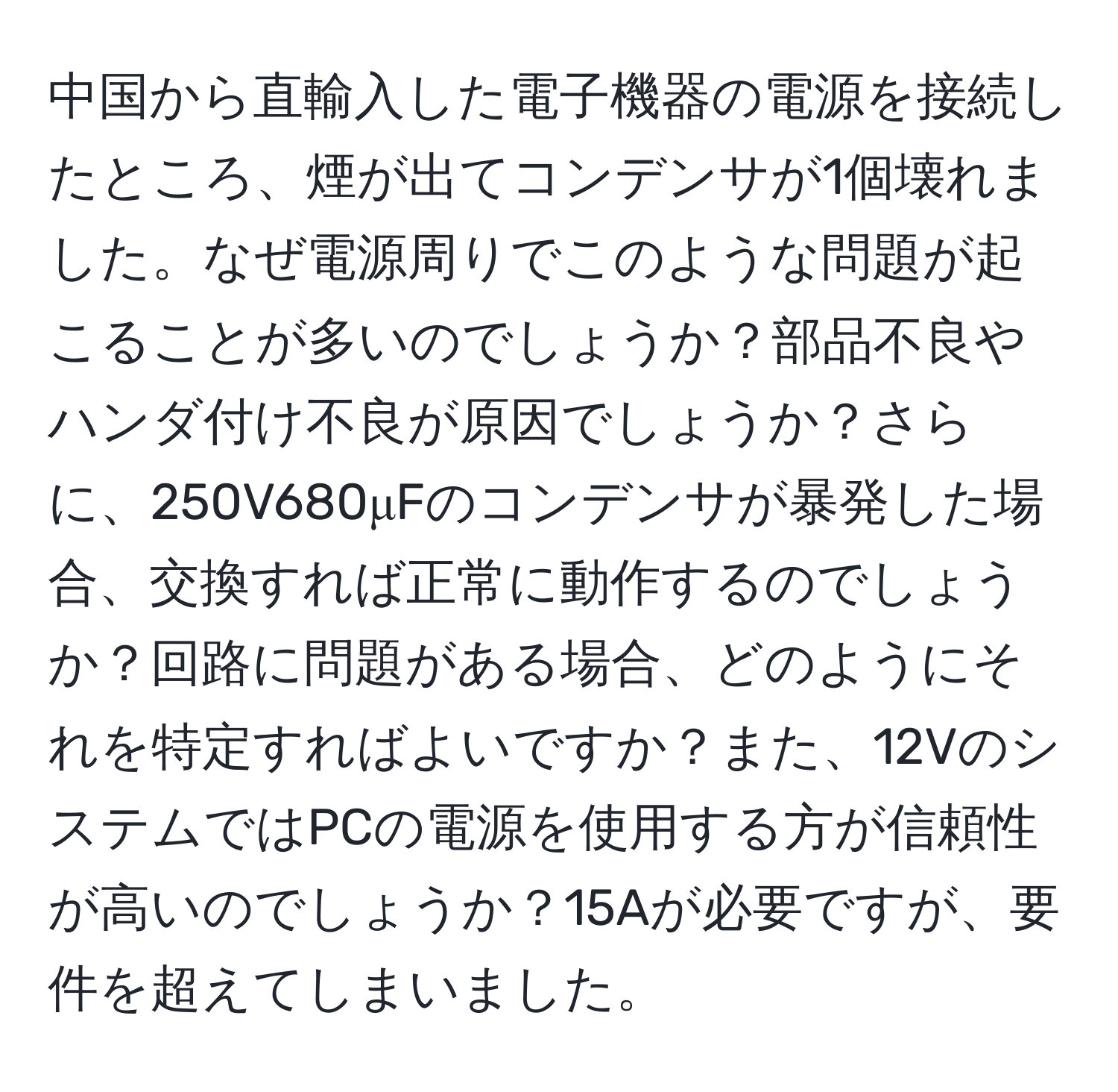中国から直輸入した電子機器の電源を接続したところ、煙が出てコンデンサが1個壊れました。なぜ電源周りでこのような問題が起こることが多いのでしょうか？部品不良やハンダ付け不良が原因でしょうか？さらに、250V680μFのコンデンサが暴発した場合、交換すれば正常に動作するのでしょうか？回路に問題がある場合、どのようにそれを特定すればよいですか？また、12VのシステムではPCの電源を使用する方が信頼性が高いのでしょうか？15Aが必要ですが、要件を超えてしまいました。