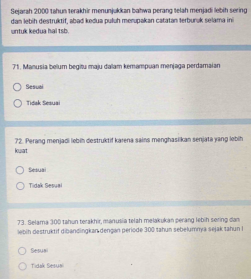 Sejarah 2000 tahun terakhir menunjukkan bahwa perang telah menjadi lebih sering
dan lebih destruktif, abad kedua puluh merupakan catatan terburuk selama ini
untuk kedua hal tsb.
71. Manusia belum begitu maju dalam kemampuan menjaga perdamaian
Sesuai
Tidak Sesuai
72. Perang menjadi lebih destruktif karena sains menghasilkan senjata yang lebih
kuat
Sesuai
Tidak Sesuai
73. Selama 300 tahun terakhir, manusia telah melakukan perang lebih sering dan
lebih destruktif dibandingkan dengan periode 300 tahun sebelumnya sejak tahun l
Sesuai
Tidak Sesuai