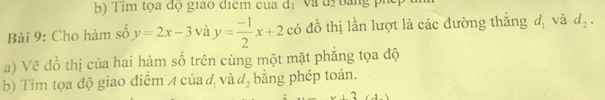 Tìm tọa độ giao điểm của d_1 Va d2 B ang ph c 
Bài 9: Cho hàm số y=2x-3 và y= (-1)/2 x+2 có đồ thị lần lượt là các dường thắng d_1 và d_2. 
a) Vẽ đồ thị của hai hàm số trên cùng một mặt phẳng tọa độ 
b) Tìm tọa độ giao điểm 4 của đ và d_2 bằng phép toán.