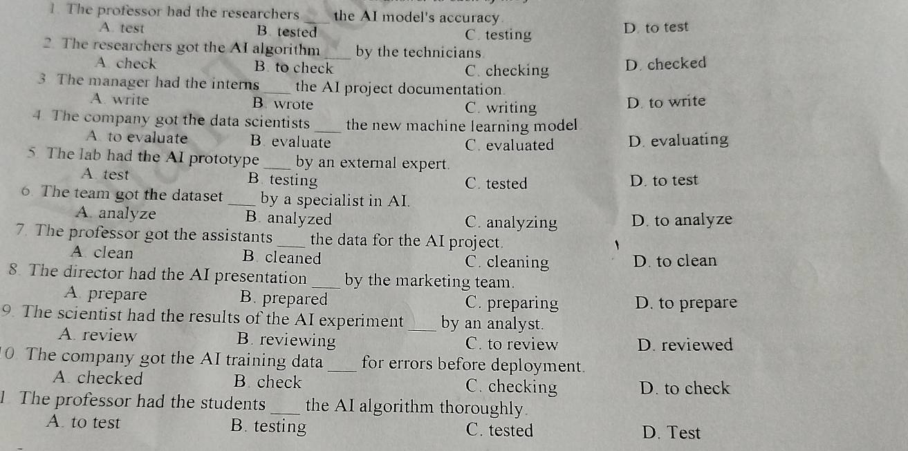 The professor had the researchers_ the AI model's accuracy.
A. test B. tested C. testing D. to test
2. The researchers got the AI algorithm _by the technicians
A. check B to check C. checking
D. checked
3 The manager had the interns _the AI project documentation
A. write B. wrote C. writing
D. to write
4. The company got the data scientists _the new machine learning model
A to evaluate B. evaluate C. evaluated D. evaluating
5. The lab had the AI prototype _by an external expert.
A. test B testing C. tested D. to test
6. The team got the dataset _by a specialist in AI.
A. analyze B. analyzed C. analyzing D. to analyze
7. The professor got the assistants _the data for the AI project.
A clean B. cleaned C. cleaning D. to clean
8. The director had the AI presentation_ by the marketing team.
A prepare B. prepared C. preparing D. to prepare
9. The scientist had the results of the AI experiment _by an analyst.
A. review B. reviewing C. to review D. reviewed
0. The company got the AI training data_ for errors before deployment.
A checked B. check C. checking D. to check
1 The professor had the students_ the AI algorithm thoroughly.
A. to test B. testing C. tested D. Test