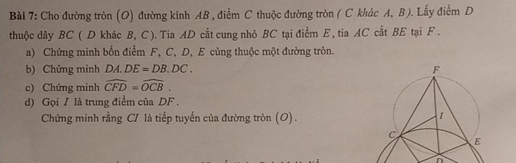 Cho đường tròn (O) đường kính AB , điểm C thuộc đường tròn ( C khác A, B). Lấy điểm D 
thuộc dây BC ( D khác B, C). Tia AD cắt cung nhỏ BC tại điểm E, tia AC cắt BE tại F. 
a) Chứng minh bốn điểm F, C, D, E cùng thuộc một đường tròn. 
b) Chứng minh DA.DE=DB.DC. 
c) Chứng minh widehat CFD=widehat OCB. 
d) Gọi I là trung điểm của DF. 
Chứng minh rằng CI là tiếp tuyến của đường tròn (O). 
n