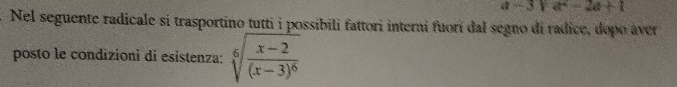 a-3)a^2-2a+1
Nel seguente radicale si trasportino tutti i possibili fattori interni fuori dal segno di radice, dopo aver 
posto le condizionì di esistenza: sqrt[6](frac x-2)(x-3)^6