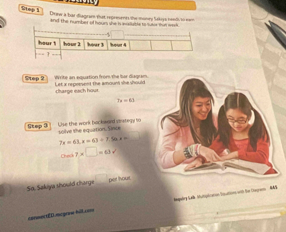 Draw a bar diagram that represents the money Sakiya needs to eam 
and the number of hours she is available to tutor that week. 
Step 2 Write an equation from the bar diagram 
Let x represent the amount she should 
charge each hour.
7x=63
Step 3 Use the work backward strategy to 
solve the equation. Since
7x=63, x=63/ 7.50, x= _ 
Check - 7* □ =63surd
So, Sakiya should charge per hour. 
conmectED.mcgraw-hill.com Inquiry Lab Multiplication Equations with Bar Diagrams 445