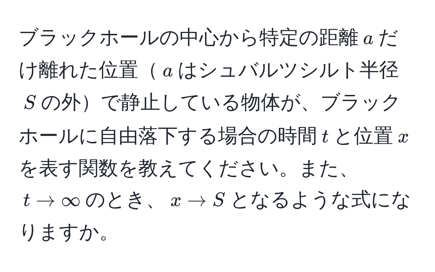 ブラックホールの中心から特定の距離$a$だけ離れた位置$a$はシュバルツシルト半径$S$の外で静止している物体が、ブラックホールに自由落下する場合の時間$t$と位置$x$を表す関数を教えてください。また、$t to ∈fty$のとき、$x to S$となるような式になりますか。