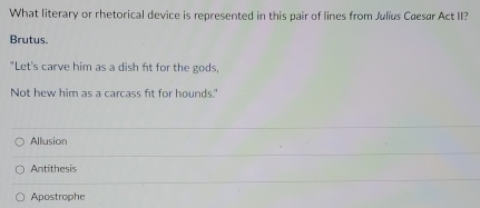 What literary or rhetorical device is represented in this pair of lines from Julius Cæesar Act II?
Brutus.
"Let's carve him as a dish ft for the gods,
Not hew him as a carcass fit for hounds.'
Allusion
Antithesis
Apostrophe