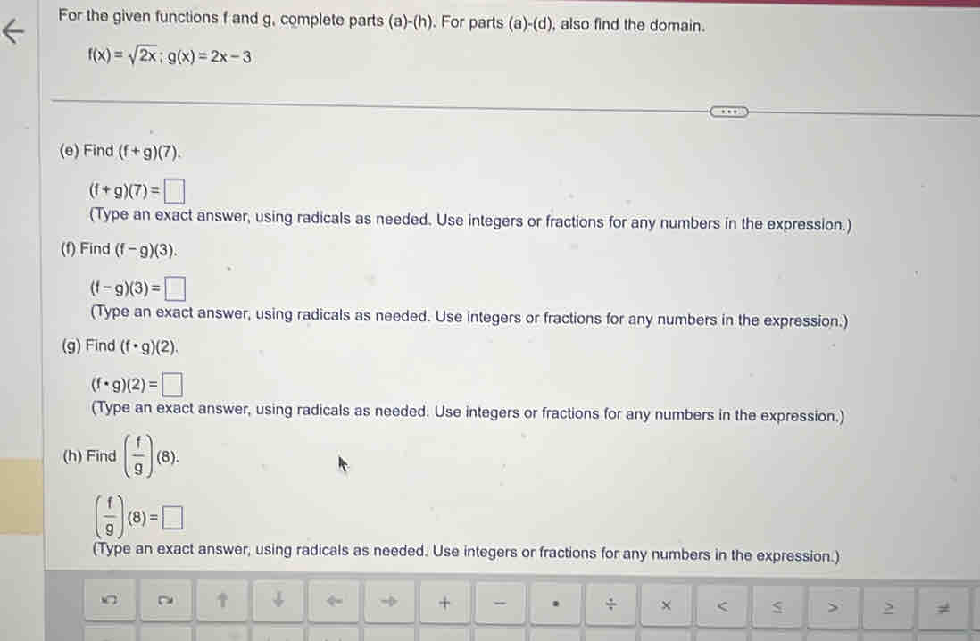 For the given functions f and g, complete parts (a)-(h). For parts (a)-(d) , also find the domain.
f(x)=sqrt(2x); g(x)=2x-3
(e) Find (f+g)(7).
(f+g)(7)=□
(Type an exact answer, using radicals as needed. Use integers or fractions for any numbers in the expression.) 
(f) Find (f-g)(3).
(f-g)(3)=□
(Type an exact answer, using radicals as needed. Use integers or fractions for any numbers in the expression.) 
(g) Find (f· g)(2).
(f· g)(2)=□
(Type an exact answer, using radicals as needed. Use integers or fractions for any numbers in the expression.) 
(h) Find ( f/g )(8).
( f/9 )(8)=□
(Type an exact answer, using radicals as needed. Use integers or fractions for any numbers in the expression.) 
↑ ↓ → + . ÷ x < > ,