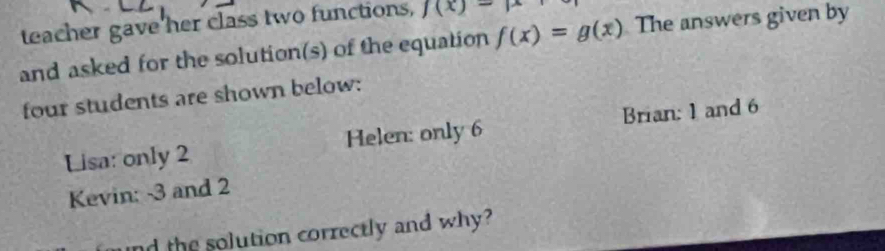 teacher gave her class two functions, f(x)-mu
and asked for the solution(s) of the equation f(x)=g(x) The answers given by
four students are shown below:
Lisa: only 2 Helen: only 6 Brian: 1 and 6
Kevin: -3 and 2
nd the solution correctly and why?