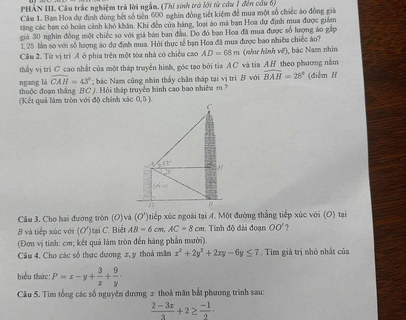 ayme
PHẢN III. Câu trắc nghiệm trả lời ngắn. (Thí sinh trả lời từ câu 1 đên câu 6)
Câu 1. Bạn Hoa dự định dùng hết số tiền 600 nghin đồng tiết kiệm để mua một số chiếc áo đồng giá
tặăng các bạn có hoàn cảnh khó khăn. Khi đến cửa hàng, loại áo mà bạn Hoa dự định mua được giảm
giả 30 nghìn đồng một chiếc so với giá bán ban đầu. Do đó bạn Hoa đã mua được số lượng áo gấp
1, 25 lần so với số lượng áo dự định mua. Hỏi thực tế bạn Hoa đã mua được bao nhiêu chiếc áo?
Câu 2. Từ vị trí A ở phía trên một tòa nhà có chiều cao AD=68m (như hình vẽ), bác Nam nhìn
thấy vị trí C cao nhất của một tháp truyền hình, góc tạo bởi tia AC và tia AH theo phương nằm
ngang là widehat CAH=43°; bác Nam cũng nhìn thấy chân tháp tại vị trí B với widehat BAH=28° (điểm H
thuộc đoạn thắng BC ). Hỏi tháp truyền hình cao bao nhiêu m ?
(Kết quả làm tròn với độ chính xác 0,5 ).
Câu 3. Cho hai đường tròn (O)và (O')tiếp xúc ngoài tại A. Một đường thẳng tiếp xúc với (O) tại
B và tiếp xúc với (O')taiC ' Biết AB=6cm,AC=8cm. Tính độ dài đoạn OO' ?
(Đơn vị tính: cm; kết quả làm tròn đến hàng phần mười).
Câu 4. Cho các số thực dương x, y thoả mãn x^2+2y^2+2xy-6y≤ 7. Tìm giá trị nhỏ nhất của
biểu thức: P=x-y+ 3/x + 9/y ·
Câu 5. Tìm tổng các số nguyên dương x thoả mãn bất phương trình sau:
 (2-3x)/3 +2≥  (-1)/2 ·