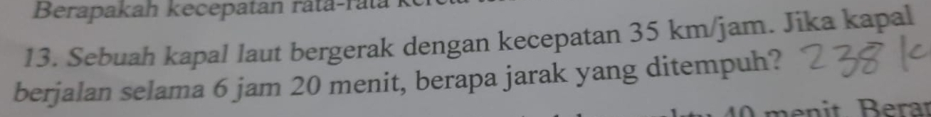 Berapakah kecepatan rata-ratá 
13. Sebuah kapal laut bergerak dengan kecepatan 35 km/jam. Jika kapal 
berjalan selama 6 jam 20 menit, berapa jarak yang ditempuh?