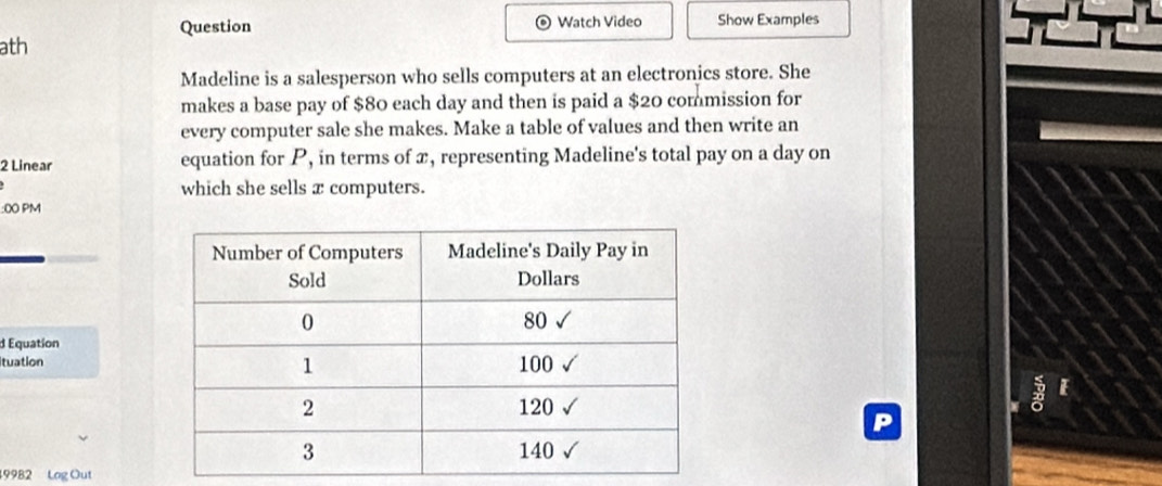 Question Watch Video Show Examples 
ath 
Madeline is a salesperson who sells computers at an electronics store. She 
makes a base pay of $80 each day and then is paid a $20 commission for 
every computer sale she makes. Make a table of values and then write an
2 Linear equation for P, in terms of x, representing Madeline's total pay on a day on 
which she sells x computers. 
:0 PM 
d Equation 
ituation 
E 
19982 Log Out