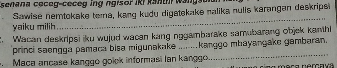 senana ceceg-ceceg ing ngisor iki kanthi wangs 
. Sawise nemtokake tema, kang kudu digatekake nalika nulis karangan deskripsi 
yaiku milih 
_ 
2. Wacan deskripsi iku wujud wacan kang nggambarake samubarang objek kanthi 
princi saengga pamaca bisa migunakake ........ kanggo mbayangake gambaran. 
. Maca ancase kanggo golek informasi lan kanggo. 
_