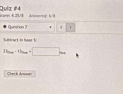 core: 4.25/8 Answered: 6/8 
Question 7 < ) 
Subtract in base  5 :
23_five-13_five=□ _five
Check Answer