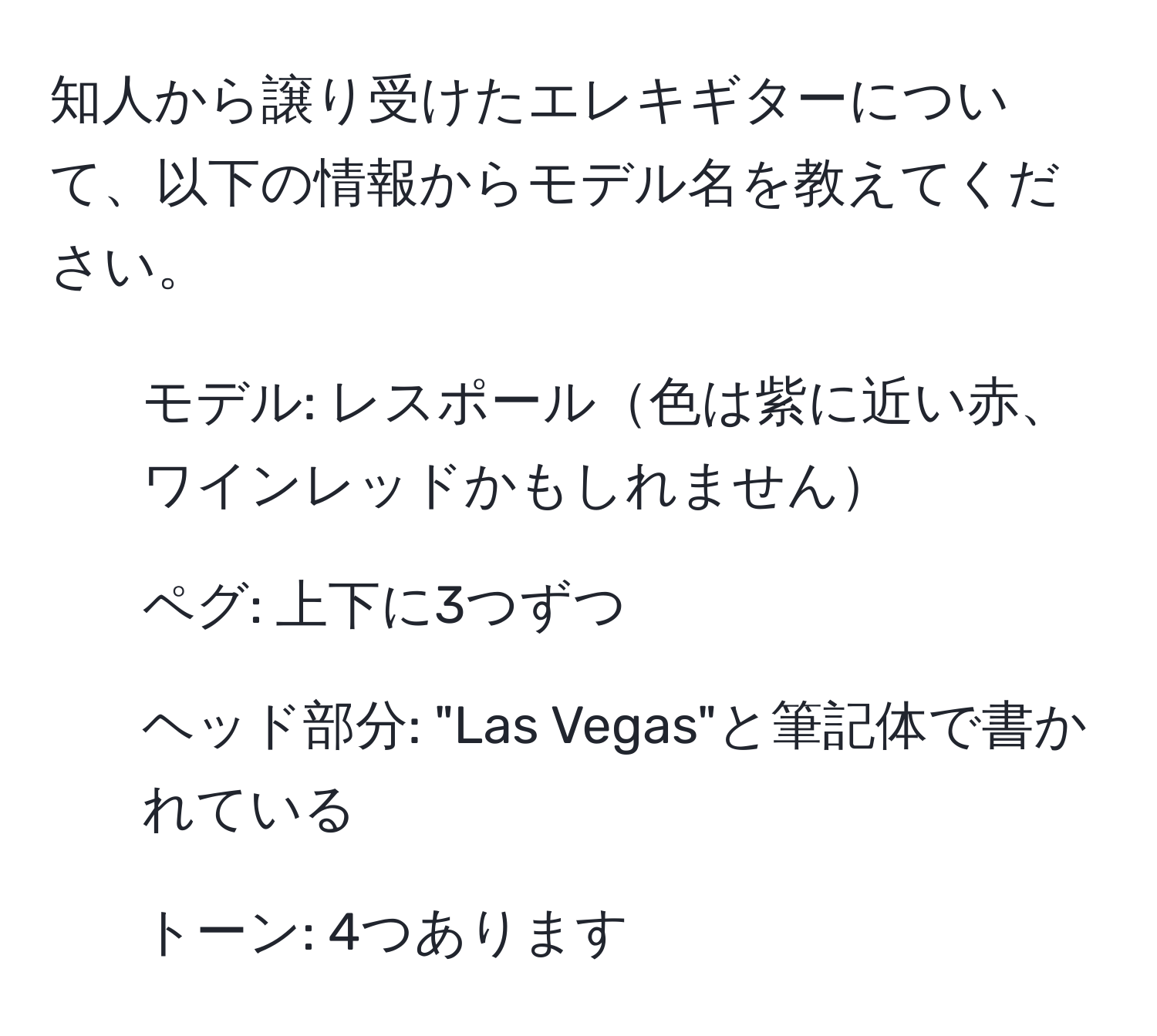 知人から譲り受けたエレキギターについて、以下の情報からモデル名を教えてください。  
- モデル: レスポール色は紫に近い赤、ワインレッドかもしれません  
- ペグ: 上下に3つずつ  
- ヘッド部分: "Las Vegas"と筆記体で書かれている  
- トーン: 4つあります