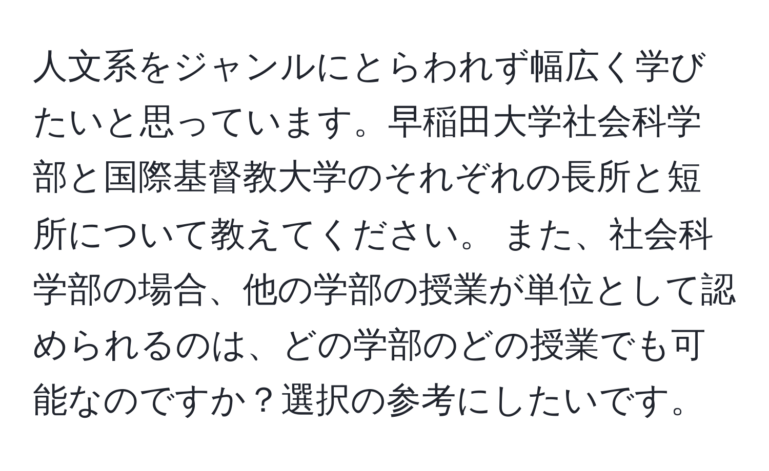 人文系をジャンルにとらわれず幅広く学びたいと思っています。早稲田大学社会科学部と国際基督教大学のそれぞれの長所と短所について教えてください。 また、社会科学部の場合、他の学部の授業が単位として認められるのは、どの学部のどの授業でも可能なのですか？選択の参考にしたいです。