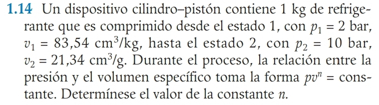 1.14 Un dispositivo cilindro-pistón contiene 1 kg de refrige- 
rante que es comprimido desde el estado 1, con p_1=2 bar,
v_1=83, 54cm^3/kg , hasta el estado 2, con p_2=10 bar,
v_2=21,34cm^3/g. Durante el proceso, la relación entre la 
presión y el volumen específico toma la forma pv^n= cons- 
tante. Determínese el valor de la constante n.