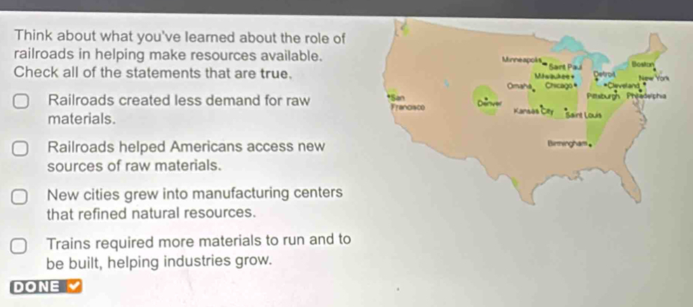 Think about what you've learned about the role of
railroads in helping make resources available. Minneapoks Sart Paul Boston New York
Maiukee =
Check all of the statements that are true. Detroil *Cleveland
Omaha Chicago
Pitsburgn Phitaderphia
Railroads created less demand for raw *San Franciaco Deover
materials.
Kansas Cery Saint Louis
Railroads helped Americans access new
Birmingham,
sources of raw materials.
New cities grew into manufacturing centers
that refined natural resources.
Trains required more materials to run and to
be built, helping industries grow.
DONE