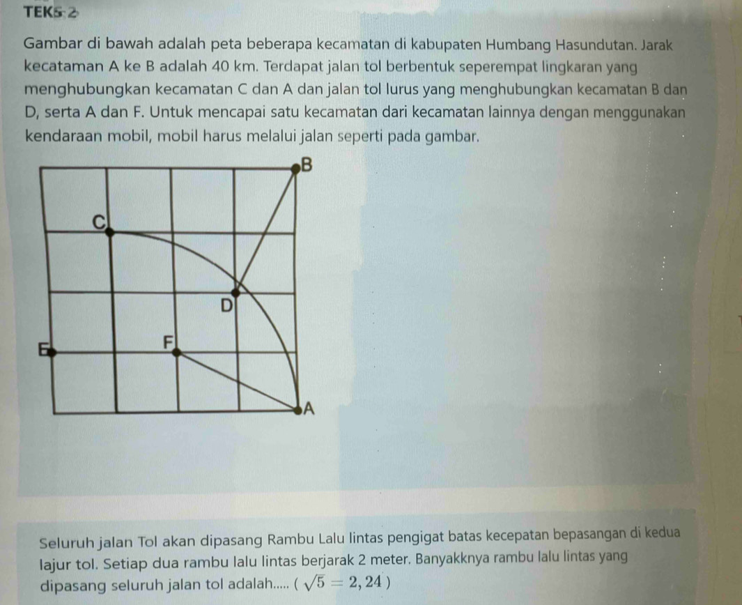 TEK5 2 
Gambar di bawah adalah peta beberapa kecamatan di kabupaten Humbang Hasundutan. Jarak 
kecataman A ke B adalah 40 km. Terdapat jalan tol berbentuk seperempat lingkaran yang 
menghubungkan kecamatan C dan A dan jalan tol lurus yang menghubungkan kecamatan B dan
D, serta A dan F. Untuk mencapai satu kecamatan dari kecamatan lainnya dengan menggunakan 
kendaraan mobil, mobil harus melalui jalan seperti pada gambar. 
Seluruh jalan Tol akan dipasang Rambu Lalu lintas pengigat batas kecepatan bepasangan di kedua 
lajur tol. Setiap dua rambu lalu lintas berjarak 2 meter. Banyakknya rambu lalu lintas yang 
dipasang seluruh jalan tol adalah..... (sqrt(5)=2,24)