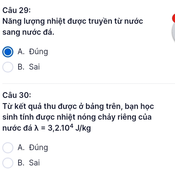 Năng lượng nhiệt được truyền từ nước
sang nước đá.
A. Đúng
B. Sai
Câu 30:
Từ kết quả thu được ở bảng trên, bạn học
sinh tính được nhiệt nóng chảy riêng của
nước đá lambda =3,2.10^4J/kg
A. Đúng
B. Sai