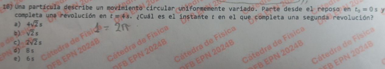 Una partícula describe un movimiento circular uniformemente variado. Parte desde el reposo en t_o=0s y
completa una revolución en t=4s ¿Cuál es el instante t en el que completa una segunda revolución?
a) 4sqrt(2)s
b) sqrt(2)s a
c) 2sqrt(2)s
Cátedra de Física
Cátedra de Física
Cátedra de Física
d) 8 s

FB EPN 2024B
ÖFB EPN 2024B
FB EPN 2024
e) 6 s
a