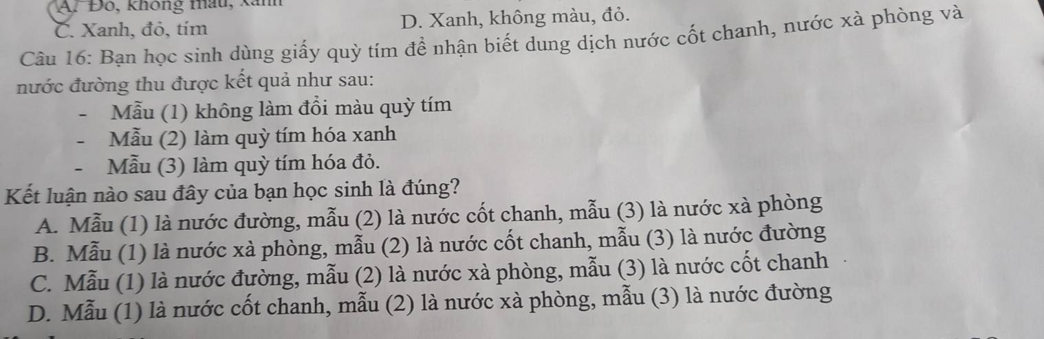 A. Đo, không mâu, kanh
C. Xanh, đỏ, tím D. Xanh, không màu, đỏ.
Câu 16: Bạn học sinh dùng giấy quỳ tím để nhận biết dung dịch nước cốt chanh, nước xà phòng và
nước đường thu được kết quả như sau:
- Mẫu (1) không làm đổi màu quỳ tím
- Mẫu (2) làm quỳ tím hóa xanh
- Mẫu (3) làm quỳ tím hóa đỏ.
Kết luận nào sau đây của bạn học sinh là đúng?
A. Mẫu (1) là nước đường, mẫu (2) là nước cốt chanh, mẫu (3) là nước xà phòng
B. Mẫu (1) là nước xà phòng, mẫu (2) là nước cốt chanh, mẫu (3) là nước đường
C. Mẫu (1) là nước đường, mẫu (2) là nước xà phòng, mẫu (3) là nước cốt chanh
D. Mẫu (1) là nước cốt chanh, mẫu (2) là nước xà phòng, mẫu (3) là nước đường