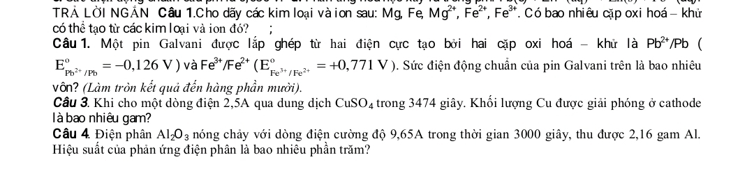 TRẢ LỜI NGẢN Câu 1.Cho dãy các kim loại vàion sau: Mg, Fe, Mg^(2+), Fe^(2+), Fe^(3+) T Có bao nhiêu cặp oxi hoá - khử 
có thể tạo từ các kim loại và ion đó? 
Câu 1. Một pin Galvani được lắp ghép từ hai điện cực tạo bởi hai cặp oxi hoá - khử là Pb^(2+)/Pb 
E_pb^(2+)/Pb^circ =-0,126V) và Fe^(3+)/Fe^(2+)(E_Fe^(3+)/Fe^(2+)^circ =+0,771V). Sức điện động chuẩn của pin Galvani trên là bao nhiêu 
Vôn? (Làm tròn kết quả đến hàng phần mười). 
Câu 3. Khi cho một dòng điện 2,5A qua dung dịch CuSO_4 trong 3474 giây. Khối lượng Cu được giải phóng ở cathode 
à bao nhiêu gam? 
Câu 4 Điện phân Al_2O_3 nóng chảy với dòng điện cường độ 9,65A trong thời gian 3000 giây, thu được 2,16 gam Al. 
Hiệu suất của phản ứng điện phân là bao nhiêu phần trăm?