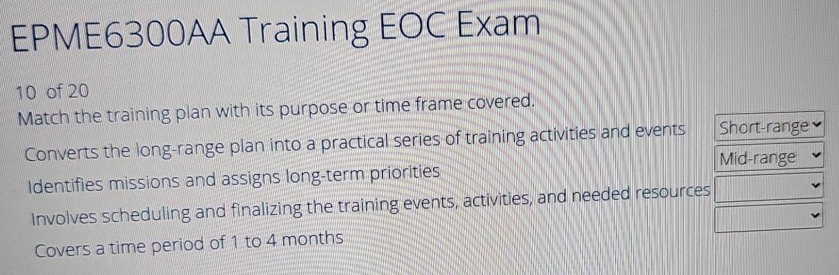 EPME6300AA Training EOC Exam
10 of 20
Match the training plan with its purpose or time frame covered.
Converts the long-range plan into a practical series of training activities and events Short-range
Mid-range
Identifies missions and assigns long-term priorities
Involves scheduling and finalizing the training events, activities, and needed resources
Covers a time period of 1 to 4 months