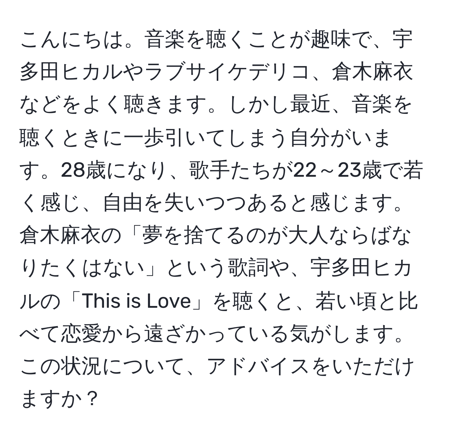 こんにちは。音楽を聴くことが趣味で、宇多田ヒカルやラブサイケデリコ、倉木麻衣などをよく聴きます。しかし最近、音楽を聴くときに一歩引いてしまう自分がいます。28歳になり、歌手たちが22～23歳で若く感じ、自由を失いつつあると感じます。倉木麻衣の「夢を捨てるのが大人ならばなりたくはない」という歌詞や、宇多田ヒカルの「This is Love」を聴くと、若い頃と比べて恋愛から遠ざかっている気がします。この状況について、アドバイスをいただけますか？