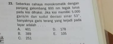 Seberkas cahaya monokromatik dengan
panjang gelombang 800 nm tegak lurus
pada kisi difraksi. Jika kisi memiliki 5.000
garis/m dan sudut deviasi sinar 53°. 
banyaknya garis terang yang terjadi pada
layar adalah . . . .
A. 401 D. 178
B. 389 E. 105
C. 251