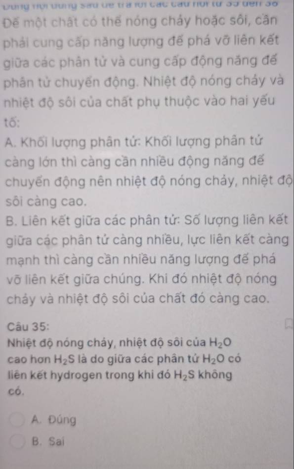 bung nọi bung sad de tra f0i cac cau nor từ 3o den 3o
Để một chất có thể nóng chảy hoặc sôi, cần
phải cung cấp năng lượng đế phá vỡ liên kết
giữa các phân tử và cung cấp động năng đế
phân tử chuyển động. Nhiệt độ nóng cháy và
nhiệt độ sôi của chất phụ thuộc vào hai yếu
tố:
A. Khối lượng phân tử: Khối lượng phân tứ
càng lớn thì càng cần nhiều động năng đế
chuyển động nên nhiệt độ nóng chảy, nhiệt độ
sôi càng cao.
B. Liên kết giữa các phân tử: Số lượng liên kết
giữa các phân tử càng nhiều, lực liên kết càng
mạnh thì càng cần nhiều năng lượng đế phá
vỡ liên kết giữa chúng. Khi đó nhiệt độ nóng
chảy và nhiệt độ sôi của chất đó càng cao.
Câu 35:
Nhiệt độ nóng chảy, nhiệt độ sôi của H_2C
cao hơn H_2 S là do giữa các phân tứ H_2O có
liên kết hydrogen trong khi đó H_2S không
có.
A. Đúng
B. Sai