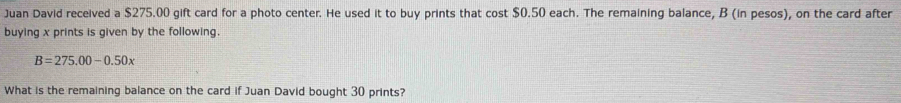 Juan David received a $275.00 gift card for a photo center. He used it to buy prints that cost $0.50 each. The remaining balance, B (in pesos), on the card after 
buying x prints is given by the following.
B=275.00-0.50x
What is the remaining balance on the card if Juan David bought 30 prints?