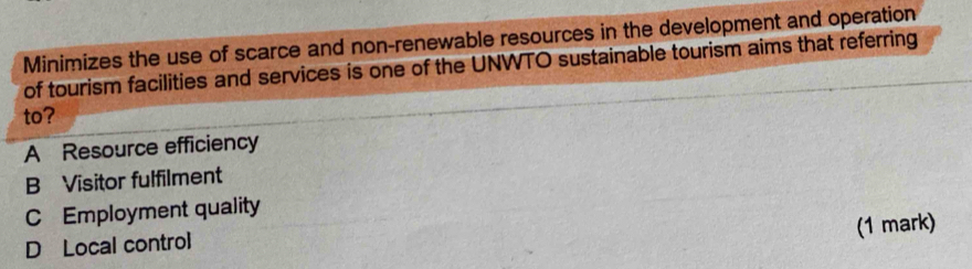 Minimizes the use of scarce and non-renewable resources in the development and operation
of tourism facilities and services is one of the UNWTO sustainable tourism aims that referring
to?
A Resource efficiency
B Visitor fulfilment
C Employment quality
(1 mark)
D Local control