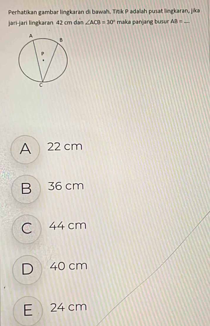 Perhatikan gambar lingkaran di bawah. Titik P adalah pusat lingkaran, jika
jari-jari lingkaran 42 cm dan ∠ ACB=30° maka panjang busur AB= _
A 22 cm
B 36 cm
C 44 cm
D 40 cm
E 24 cm