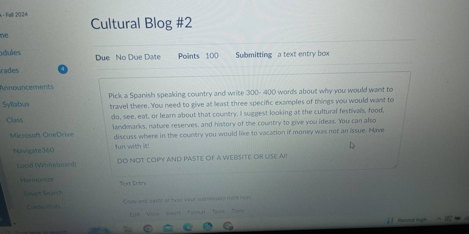 A - Fall 2024 
Cultural Blog #2 
ne 
ódules 
Due No Due Date Points 100 Submitting a text entry box 
rades 
Announcements 
Pick a Spanish speaking country and write 300- 400 words about why you would want to 
Syllabus 
travel there. You need to give at least three specific examples of things you would want to 
Class do, see, eat, or learn about that country. I suggest looking at the cultural festivals, food, 
landmarks, nature reserves, and history of the country to give you ideas. You can also 
Microsoft OneDrive 
discuss where in the country you would like to vacation if money was not an issue. Have 
Navigate360 fun with it! 
Lucid (Whiteboard) DO NOT COPY AND PASTE OF A WEBSITE OR USE AI! 
Harmonize 
Text Entry 
Smart Search 
Credentials Copy and paste or type your submission right here 
Edit View Insert Format Tools Table 
Record high 
ine here to search