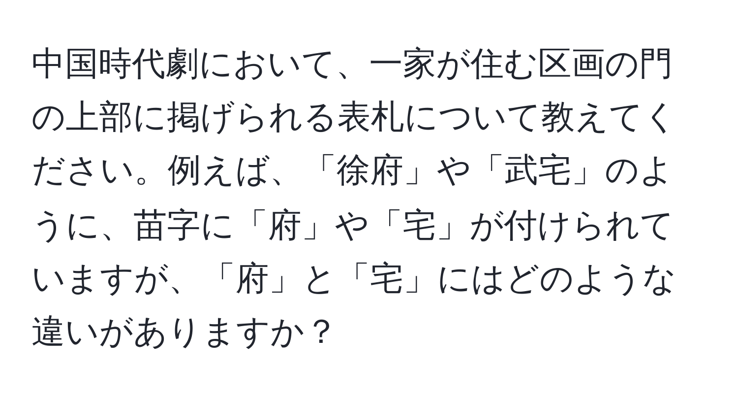 中国時代劇において、一家が住む区画の門の上部に掲げられる表札について教えてください。例えば、「徐府」や「武宅」のように、苗字に「府」や「宅」が付けられていますが、「府」と「宅」にはどのような違いがありますか？