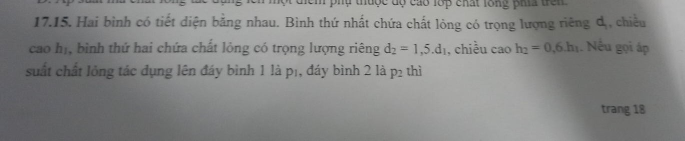 phụ thuộc độ cáo lớp chất lông pha trên 
17.15. Hai bình có tiết diện bằng nhau. Bình thứ nhất chứa chất lỏng có trọng lượng riêng dị, chiều 
cao hị, bình thứ hai chứa chất lỏng có trọng lượng riêng d_2=1,5.d_1 , chiều cao h_2=0,6.h_1. Nếu gọi áp 
suất chất lỏng tác dụng lên đáy bình 1 là p₁, đáy bình 2 là p₂ thì 
trang 18