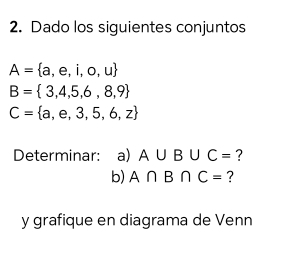 Dado los siguientes conjuntos
A= a,e,i,o,u
B= 3,4,5,6,8,9
C= a,e,3,5,6,z
Determinar: a) A∪ B∪ C= ? 
b) A∩ B∩ C= ? 
y grafique en diagrama de Venn