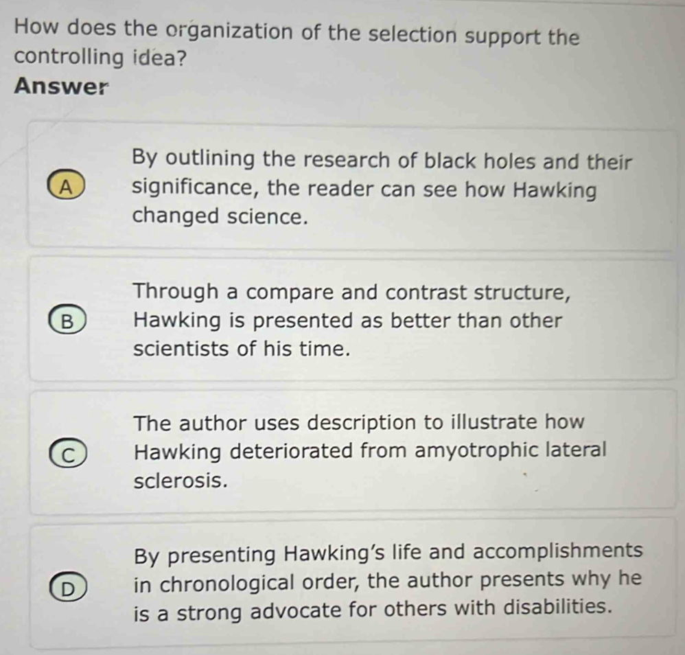 How does the organization of the selection support the
controlling idea?
Answer
By outlining the research of black holes and their
A significance, the reader can see how Hawking
changed science.
Through a compare and contrast structure,
B Hawking is presented as better than other
scientists of his time.
The author uses description to illustrate how
C Hawking deteriorated from amyotrophic lateral
sclerosis.
By presenting Hawking’s life and accomplishments
D in chronological order, the author presents why he
is a strong advocate for others with disabilities.