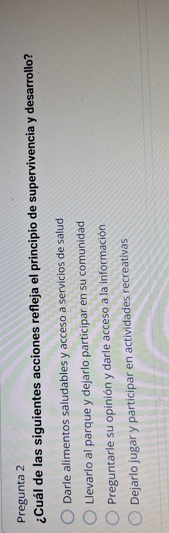 Pregunta 2
¿Cuál de las siguientes acciones refleja el principio de supervivencia y desarrollo?
Darle alimentos saludables y acceso a servicios de salud
Llevarlo al parque y dejarlo participar en su comunidad
Preguntarle su opinión y darle acceso a la información
Dejarlo jugar y participar en actividades recreativas