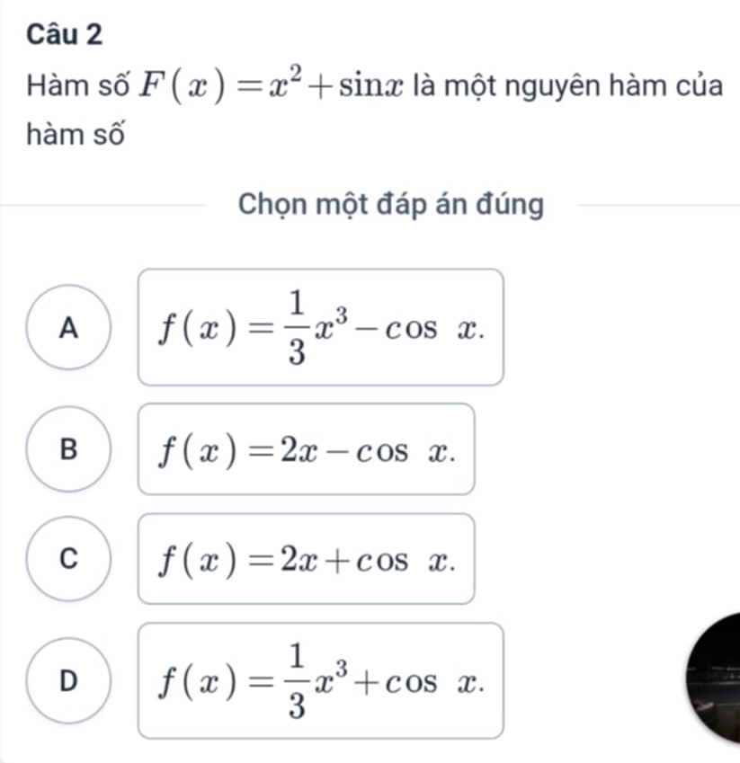 Hàm số F(x)=x^2+sin x là một nguyên hàm của
hàm số
Chọn một đáp án đúng
A f(x)= 1/3 x^3-cos x.
B f(x)=2x-cos x.
C f(x)=2x+cos x.
D f(x)= 1/3 x^3+cos x.