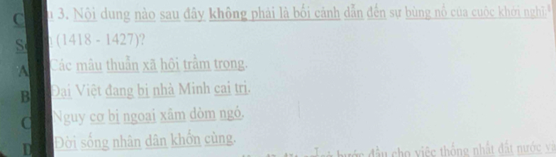 Su 3. Nội dung nào sau đây không phải là bối cảnh dẫn đến sự bùng nổ của cuộc khới nghĩi.
S 1 (1418 - 1427)?
A Các mâu thuẩn xã hội trầm trong.
B Đại Việt đang bị nhà Minh cai trị.
Nguy cơ bị ngoại xâm dòm ngó.
D Đời sống nhân dân khổn cùng.
hư ớc đầu cho việc thống nhất đất nước và