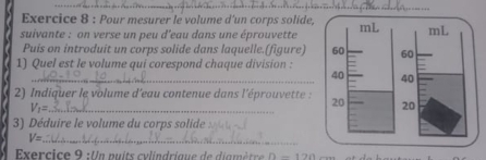 Pour mesurer le volume d'un corps solide, 
suivante : on verse un peu d'eau dans une éprouvette 
Puis on introduit un corps solide dans laquelle.(figure) 
1) Quel est le volume qui corespond chaque division : 
_ 
2) Indiquer le volume d'eau contenue dans l'éprouvette :
V_1=
3) Déduire le volume du corps solide :
V= _ 
Exercice 9 :Un puits cylindrique de diamètre 1-19n-12n