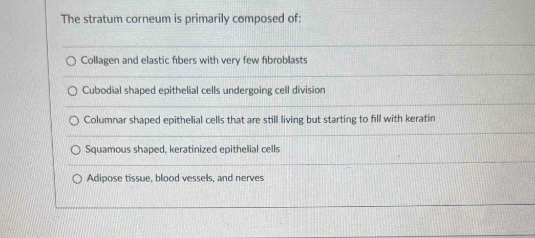 The stratum corneum is primarily composed of:
Collagen and elastic fibers with very few fibroblasts
Cubodial shaped epithelial cells undergoing cell division
Columnar shaped epithelial cells that are still living but starting to fill with keratin
Squamous shaped, keratinized epithelial cells
Adipose tissue, blood vessels, and nerves