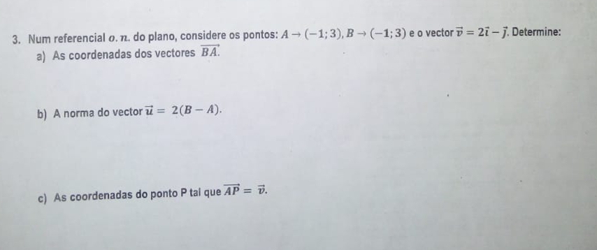 Num referencial o. π. do plano, considere os pontos: Ato (-1;3), Bto (-1;3) e o vector vector v=2vector i-vector j Determine: 
a) As coordenadas dos vectores vector BA. 
b) A norma do vector vector u=2(B-A). 
c) As coordenadas do ponto P tai que vector AP=vector v.