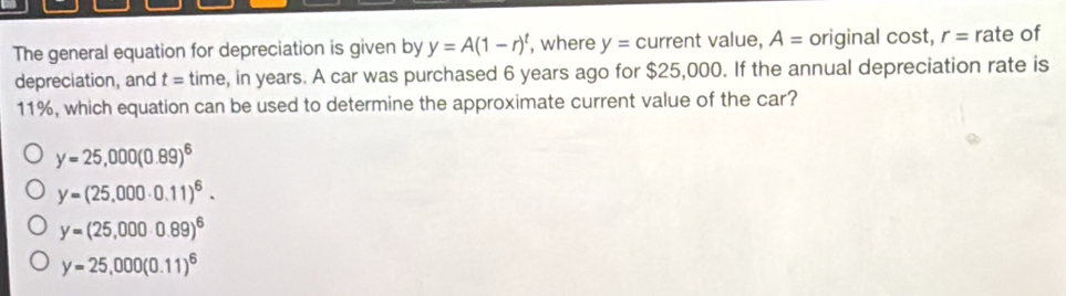 The general equation for depreciation is given by y=A(1-r)^t , where y= current value, A= original cost, r= rate of
depreciation, and t= time, in years. A car was purchased 6 years ago for $25,000. If the annual depreciation rate is
11%, which equation can be used to determine the approximate current value of the car?
y=25,000(0.89)^6
y=(25,000· 0.11)^6.
y=(25,000· 0.89)^6
y=25,000(0.11)^6