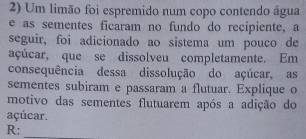 Um limão foi espremido num copo contendo água 
e as sementes ficaram no fundo do recipiente, a 
seguir, foi adicionado ao sistema um pouco de 
açúcar, que se dissolveu completamente. Em 
consequência dessa dissolução do açúcar, as 
sementes subiram e passaram a flutuar. Explique o 
motivo das sementes flutuarem após a adição do 
açúcar. 
R:_