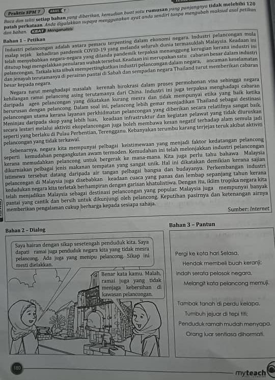 Praktis SPM 7
Buca dan teliti setiap bahan yong diberikan, kemudian buot sutu rumusan yong punjongnyo tidak melebihi 120
patah perkataan. Anda digalakkan supaya menggunakan ayat anda sendiri tanpa mengubah maksud asal petikan
dan bohon (  T Menganaluis
Bahan 1 - Petikan Industri pelancongan adalah antara pemacu terpenting dalam ekonomi negara. Industri pelancongan mula
malap sejak kehadiran pandemik COVID-19 yang melanda seluruh dunia termasuklah Malaysia. Keadaan ini
telah menyebabkan negara-negara yang dilanda pandemik terpaksa menanggung kerugian kerana industri ini
ditutup bagi mengelakkan penularan wabak tersebut. Keadaan ini merupakan satu cabaran besar dalam industr
pelancongan. Tatkala kita sibuk mempertingkatkan industri pelancongan dalam negara, ancaman keselamatan
dan jenayah terutamanya di perairan pantai di Sabah dan sempadan negara Thailand turut memberikan cabaran
besar kepada negara.
Negara turut menghadapi masalah kerenah birokrasi dalam proses permohonan visa sehingga negara
kehilangan ramai pelancong asing terutamanya dari China. Industri ini juga terpaksa menghadapi cabaran
daripada agen pelancongan yang dikatakan kurang mesra dan tidak mempunyai etika yang baik ketika
berurusan dengan pelancong. Dalam soal ini, pelancong lebih gemar menjadikan Thailand sebagai destinasi
pelancongan utama kerana layanan perkhidmatan pelancongan yang diberikan secara relatifnya sangat baik.
Meninjau daripada skop yang lebih luas, keadaan infrastruktur dan kegiatan pelawat yang tidak diuruskan
secara lestari melalui aktiviti ekopelancongan juga boleh membawa kesan negatif terhadap alam semula jadi
seperti yang berlaku di Pulau Perhentian, Terengganu. Kebanyakan terumbu karang terjejas teruk akibat aktiviti
pelancongan yang tidak terkawal.
Sebenarnya, negara kita mempunyai pelbagai keistimewaan yang menjadi faktor kedatangan pelancong
seperti kemudahan pengangkutan awam termoden. Kemudahan ini telah melonjakkan industri pelancongan
kerana memudahkan pelancong untuk bergerak ke mana-mana. Kita juga perlu tahu bahawa Malaysia
dikurniakan pelbagai jenis makanan tempatan yang sangat unik. Hal ini dikatakan demikian kerana sajian
istimewa tersebut datang daripada air tangan pelbagai bangsa dan budayanya. Perkembangan industri
pelancongan di Malaysia juga disebabkan keadaan cuaca yang panas dan lembap sepanjang tahun kerana
kedudukan negara kita terletak berhampiran dengan garisan khatulistiwa. Dengan itu, iklim tropika negara kita
telah menjadikan Malaysia sebagai destinasi pelancongan yang popular. Malaysia juga mempunyai banyak
pantai yang cantik dan bersih untuk dikunjungi oleh pelancong. Keputihan pasirnya dan ketenangan airnya
memberikan pengalaman cukup berharga kepada sesiapa sahaja.
Sumber: Internet
BBahan 3 - Pantun
gi ke kota hari Selasa.
Hendak membeli buah keranji:
ah serata pelosok negara.
Melangit kata pelancong memuji.
mbak tanah di perdu kelapa.
Tumbuh jejuar di tepi titi:
enduduk ramah mudah menyapa.
Orang luar sentiasa dihormati.
180
myteach