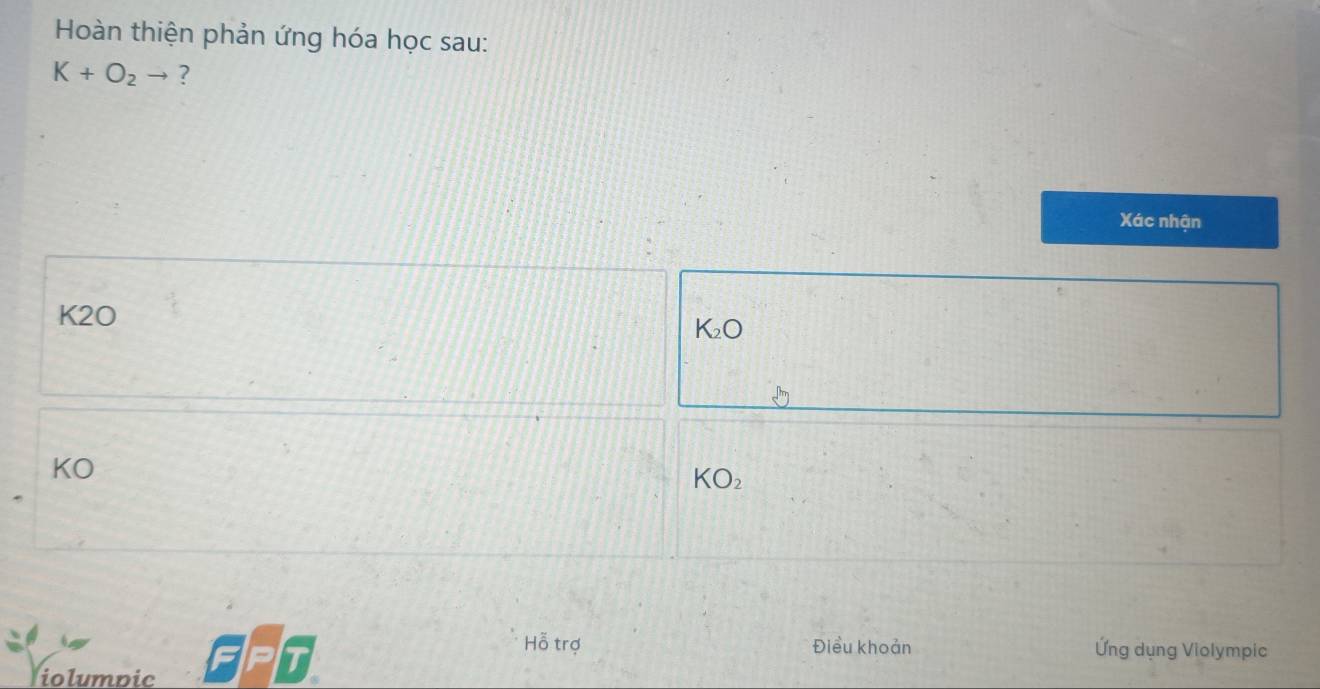 Hoàn thiện phản ứng hóa học sau:
K+O_2to ?
Xác nhận
K2O
K_2O
KO
KO_2
Hỗ trợ Điều khoản Ứng dụng Violympic
iolumpic