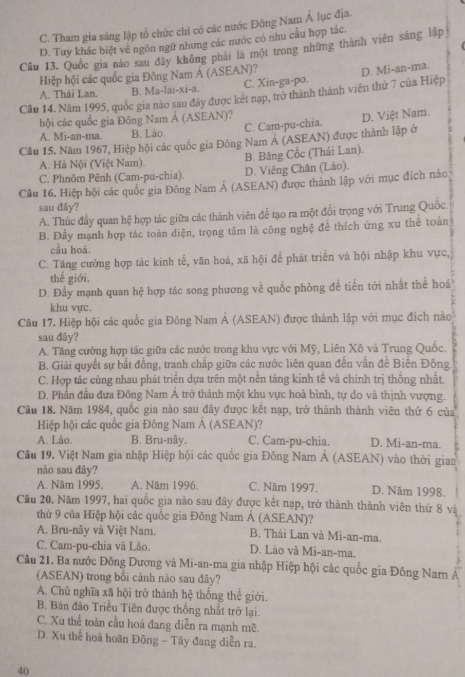 C. Tham gia sáng lập tổ chức chi có các nước Đông Nam Á lục địa.
D. Tuy khác biệt về ngôn ngữ nhưng các nước có nhu cầu hợp tác.
Câu 13, Quốc gia nào sau đây không phải là một trong những thành viên sáng lập
Hiệp hội các quốc gia Đông Nam Á (ASEAN)?
A. Thái Lan. B. Ma-lai-xi-a. C. Xin-ga-po. D. Mi-an-ma.
Câu 14. Năm 1995, quốc gia nào sau đây được kết nạp, trở thành thành viên thứ 7 của Hiệp
hội các quốc gia Đông Nam Á (ASEAN)?
A. Mi-an-ma. B. Lào. C. Cam-pu-chia. D. Việt Nam.
Câu 15. Năm 1967, Hiệp hội các quốc gia Đông Nam Á (ASEAN) được thành lập ở
B. Băng Cốc (Thái Lan).
A. Hà Nội (Việt Nam).
C. Phnôm Pênh (Cam-pu-chia). D. Viêng Chăn (Lào).
Câu 16. Hiệp hội các quốc gia Đông Nam Á (ASEAN) được thành lập với mục đích nào
sau đây?
A. Thúc đẩy quan hệ hợp tác giữa các thành viên đề tạo ra một đổi trọng với Trung Quốc.
B. Đẩy mạnh hợp tác toàn diện, trọng tâm là công nghệ để thích ứng xu thể toàn
cầu hoá.
C. Tăng cường hợp tác kinh tế, văn hoá, xã hội để phát triển và hội nhập khu vực,
thế giới.
D. Đầy mạnh quan hệ hợp tác song phương về quốc phòng để tiến tới nhất thể hoá
khu vực.
Câu 17. Hiệp hội các quốc gia Đông Nam Á (ASEAN) được thành lập với mục đích nào
sau đây?
A. Tăng cường hợp tác giữa các nước trong khu vực với Mỹ, Liên Xô và Trung Quốc.
B. Giải quyết sự bất đồng, tranh chấp giữa các nước liên quan đến vấn đề Biển Đông
C. Hợp tác cùng nhau phát triển dựa trên một nền tảng kinh tế và chính trị thống nhất.
D. Phần đầu đưa Đông Nam Á trở thành một khu vực hoà bình, tự do và thịnh vượng.
Câu 18. Năm 1984, quốc gia nào sau đây được kết nạp, trở thành thành viên thứ 6 của
Hiệp hội các quốc gia Đông Nam Á (ASEAN)?
A. Lào. B. Bru-nây. C. Cam-pu-chia. D. Mi-an-ma.
Cầu 19. Việt Nam gia nhập Hiệp hội các quốc gia Đông Nam Á (ASEAN) vào thời gian
nào sau đây?
A. Năm 1995. A. Năm 1996. C. Năm 1997. D. Năm 1998.
Câu 20. Năm 1997, hai quốc gia nào sau đây được kết nạp, trở thành thành viên thứ 8 và
thứ 9 của Hiệp hội các quốc gia Đông Nam Á (ASEAN)?
A. Bru-nây và Việt Nam. B. Thái Lan và Mi-an-ma.
C. Cam-pu-chia và Lào. D. Lào và Mi-an-ma.
Câu 21. Ba nước Đông Dương và Mi-an-ma gia nhập Hiệp hội các quốc gia Đông Nam Á
(ASEAN) trong bối cảnh nào sau đây?
A. Chủ nghĩa xã hội trở thành hệ thống thế giới.
B. Bán đào Triều Tiên được thống nhất trở lại.
C. Xu thế toàn cầu hoá đang diễn ra mạnh mẽ.
D. Xu thể hoà hoãn Đông - Tây đang diễn ra.
40