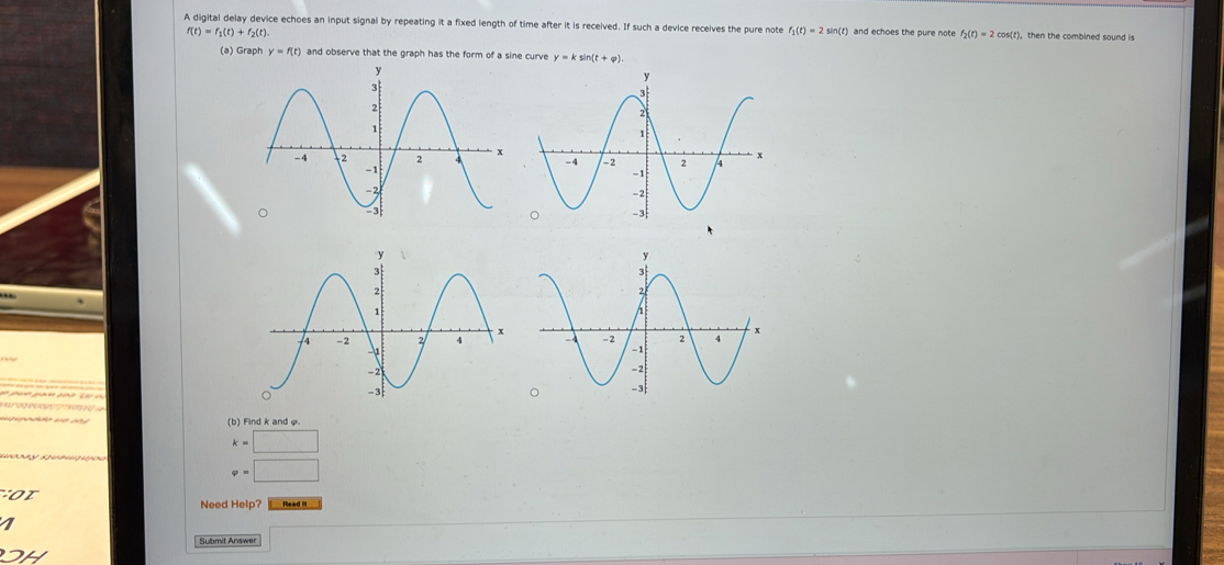 A digital delay device echoes an input signal by repeating it a fixed length of time after it is received. If such a device receives the pure note f_1(t)=2sin (t) and echoes the pure mote f_2(t)=2cos (t ), then the combined sound is
f(t)=f_1(t)+f_2(t). 
(a) Graph y=f(t) and observe that the graph has the form of a sine curve y=ksin (t+varphi ). 
(b) Find k and φ
k=□
varphi =□
Need Help? 
Submit Answer □ 